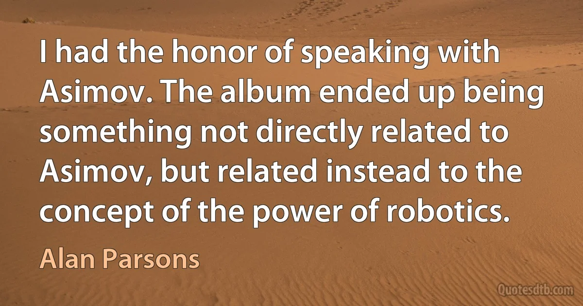 I had the honor of speaking with Asimov. The album ended up being something not directly related to Asimov, but related instead to the concept of the power of robotics. (Alan Parsons)