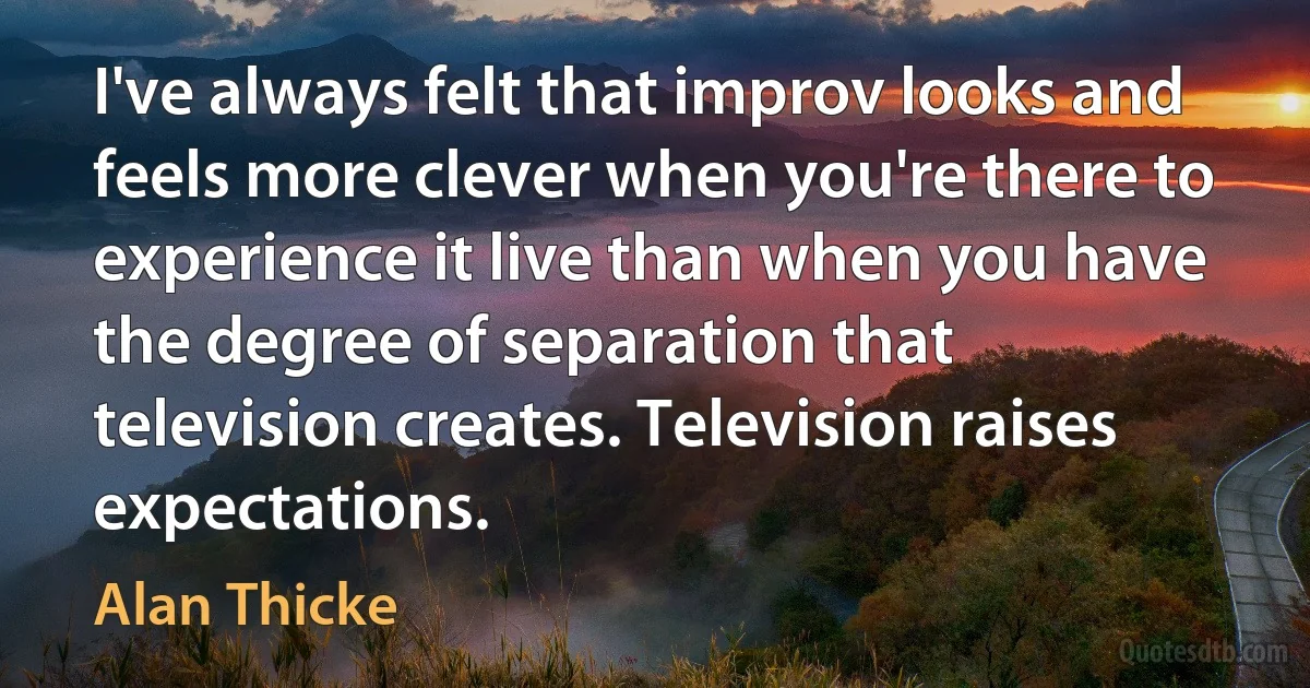 I've always felt that improv looks and feels more clever when you're there to experience it live than when you have the degree of separation that television creates. Television raises expectations. (Alan Thicke)