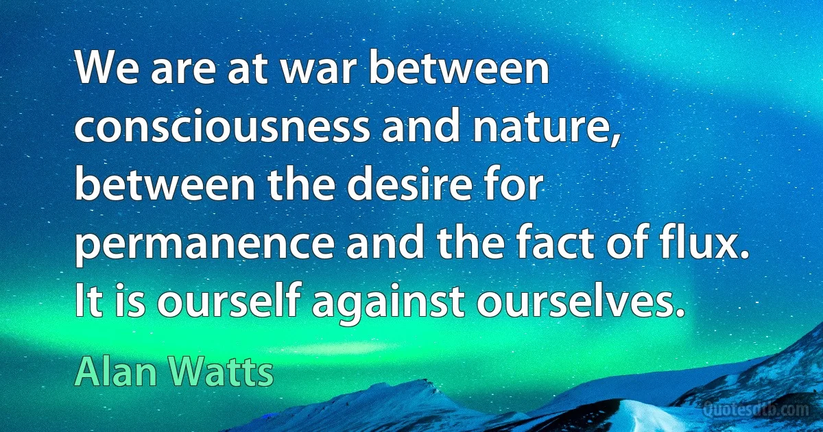 We are at war between consciousness and nature, between the desire for permanence and the fact of flux. It is ourself against ourselves. (Alan Watts)