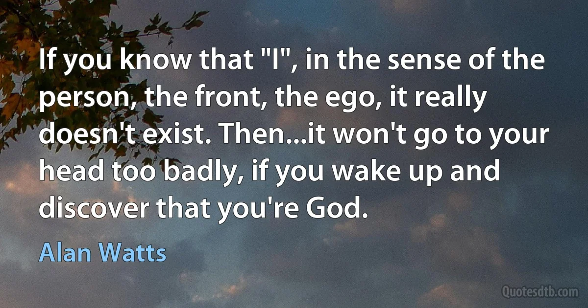 If you know that "I", in the sense of the person, the front, the ego, it really doesn't exist. Then...it won't go to your head too badly, if you wake up and discover that you're God. (Alan Watts)