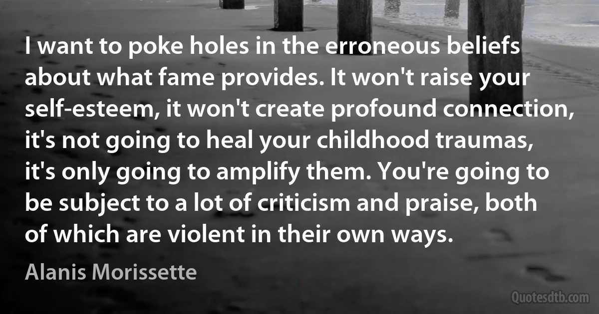 I want to poke holes in the erroneous beliefs about what fame provides. It won't raise your self-esteem, it won't create profound connection, it's not going to heal your childhood traumas, it's only going to amplify them. You're going to be subject to a lot of criticism and praise, both of which are violent in their own ways. (Alanis Morissette)