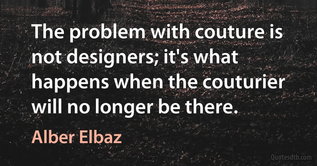 The problem with couture is not designers; it's what happens when the couturier will no longer be there. (Alber Elbaz)