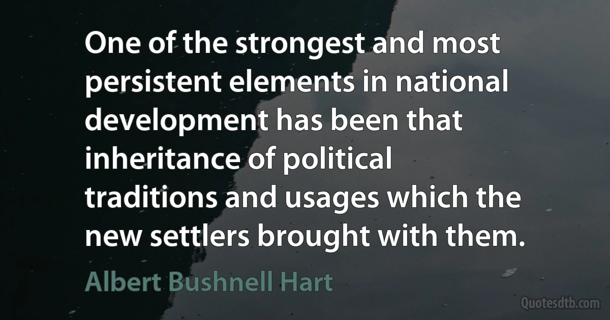 One of the strongest and most persistent elements in national development has been that inheritance of political traditions and usages which the new settlers brought with them. (Albert Bushnell Hart)