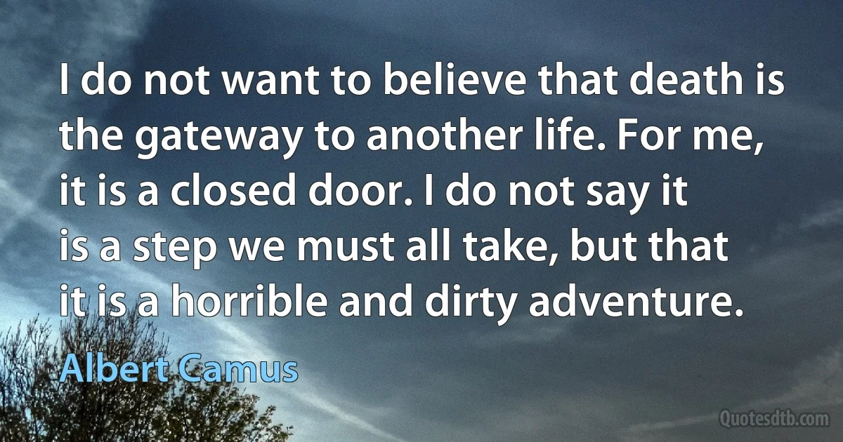 I do not want to believe that death is the gateway to another life. For me, it is a closed door. I do not say it is a step we must all take, but that it is a horrible and dirty adventure. (Albert Camus)