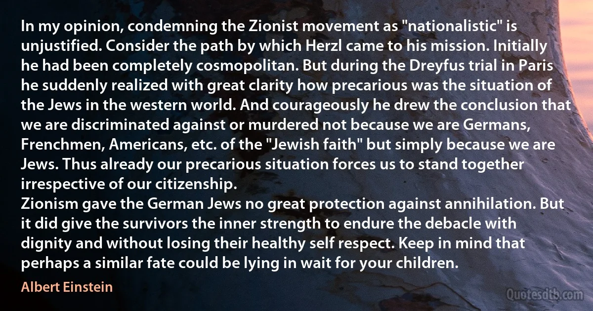 In my opinion, condemning the Zionist movement as "nationalistic" is unjustified. Consider the path by which Herzl came to his mission. Initially he had been completely cosmopolitan. But during the Dreyfus trial in Paris he suddenly realized with great clarity how precarious was the situation of the Jews in the western world. And courageously he drew the conclusion that we are discriminated against or murdered not because we are Germans, Frenchmen, Americans, etc. of the "Jewish faith" but simply because we are Jews. Thus already our precarious situation forces us to stand together irrespective of our citizenship.
Zionism gave the German Jews no great protection against annihilation. But it did give the survivors the inner strength to endure the debacle with dignity and without losing their healthy self respect. Keep in mind that perhaps a similar fate could be lying in wait for your children. (Albert Einstein)