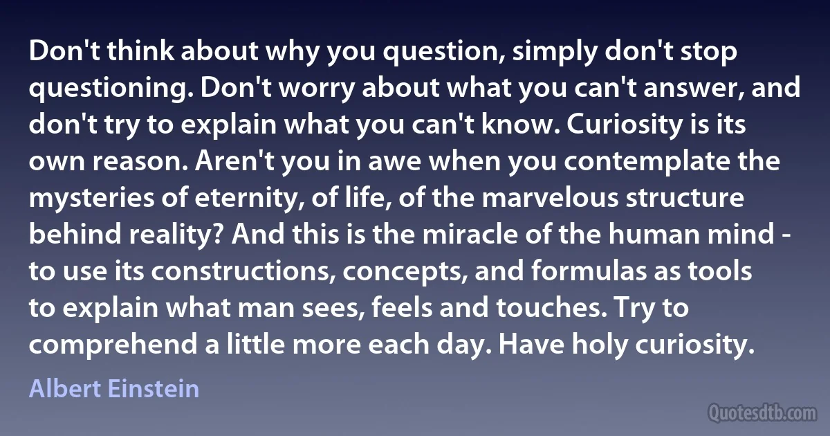 Don't think about why you question, simply don't stop questioning. Don't worry about what you can't answer, and don't try to explain what you can't know. Curiosity is its own reason. Aren't you in awe when you contemplate the mysteries of eternity, of life, of the marvelous structure behind reality? And this is the miracle of the human mind - to use its constructions, concepts, and formulas as tools to explain what man sees, feels and touches. Try to comprehend a little more each day. Have holy curiosity. (Albert Einstein)