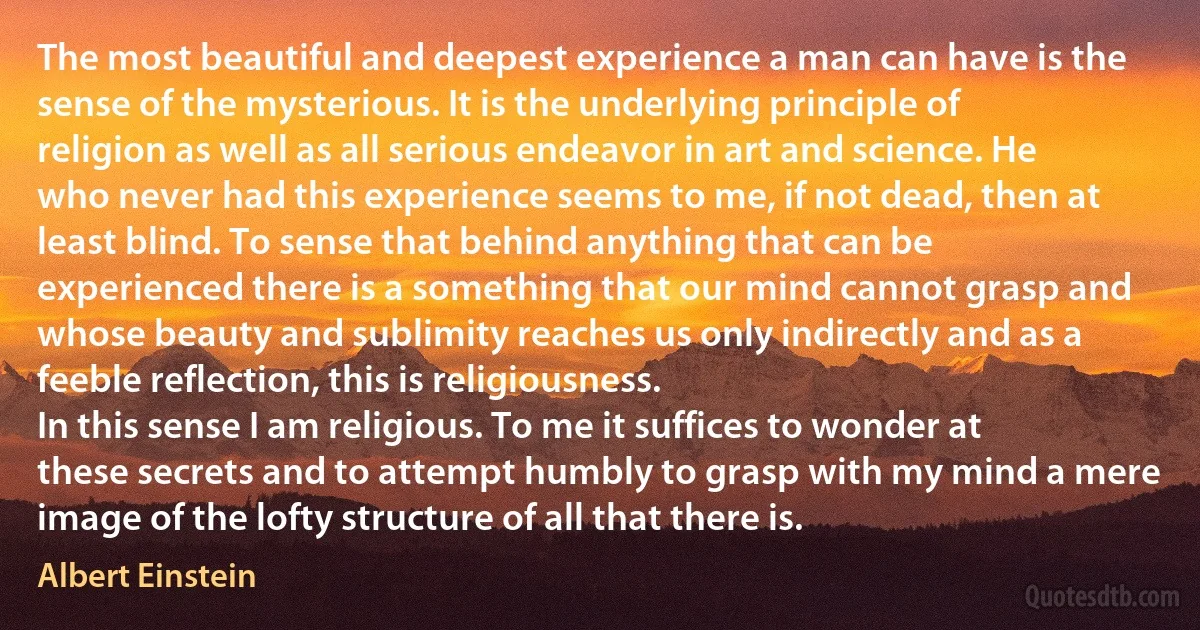 The most beautiful and deepest experience a man can have is the sense of the mysterious. It is the underlying principle of religion as well as all serious endeavor in art and science. He who never had this experience seems to me, if not dead, then at least blind. To sense that behind anything that can be experienced there is a something that our mind cannot grasp and whose beauty and sublimity reaches us only indirectly and as a feeble reflection, this is religiousness.
In this sense I am religious. To me it suffices to wonder at these secrets and to attempt humbly to grasp with my mind a mere image of the lofty structure of all that there is. (Albert Einstein)