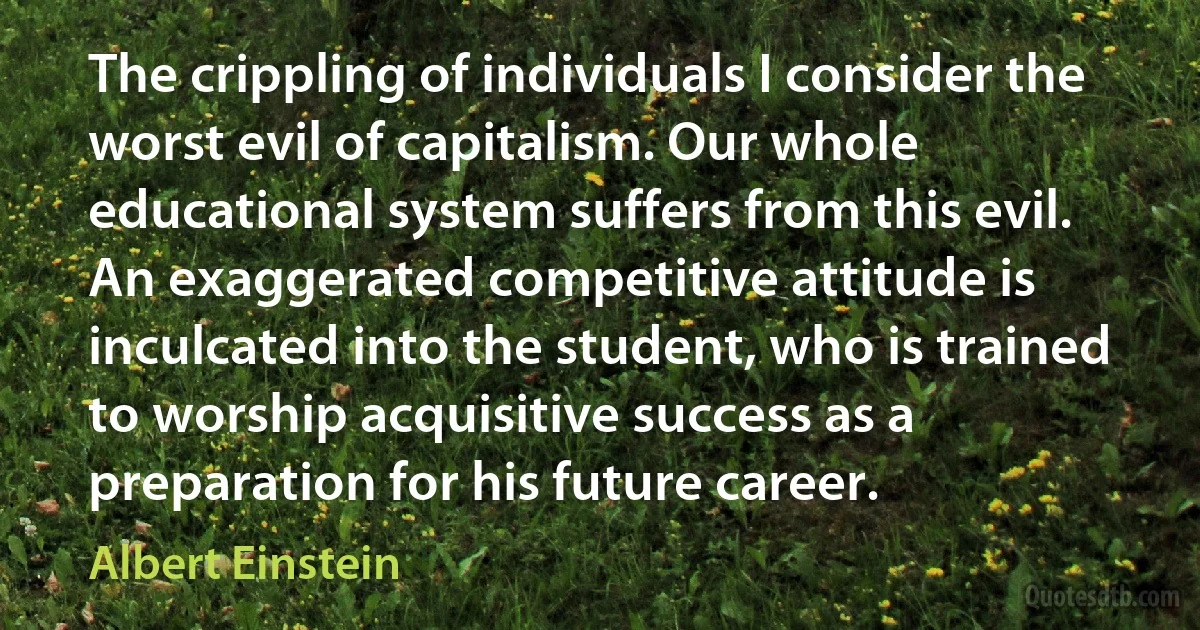 The crippling of individuals I consider the worst evil of capitalism. Our whole educational system suffers from this evil. An exaggerated competitive attitude is inculcated into the student, who is trained to worship acquisitive success as a preparation for his future career. (Albert Einstein)