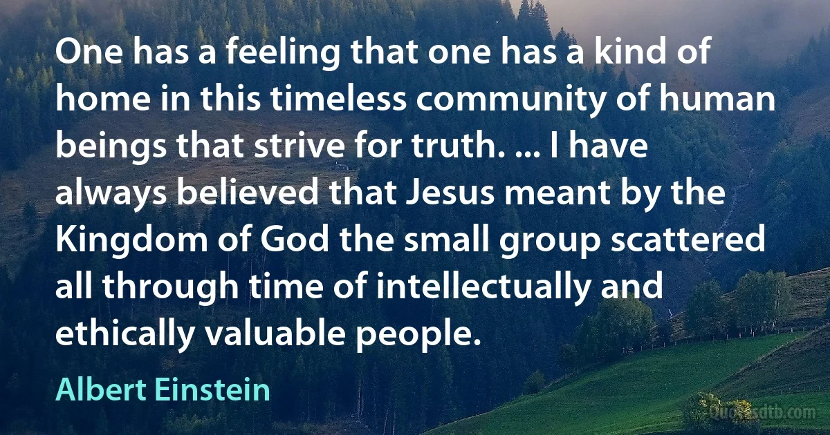 One has a feeling that one has a kind of home in this timeless community of human beings that strive for truth. ... I have always believed that Jesus meant by the Kingdom of God the small group scattered all through time of intellectually and ethically valuable people. (Albert Einstein)