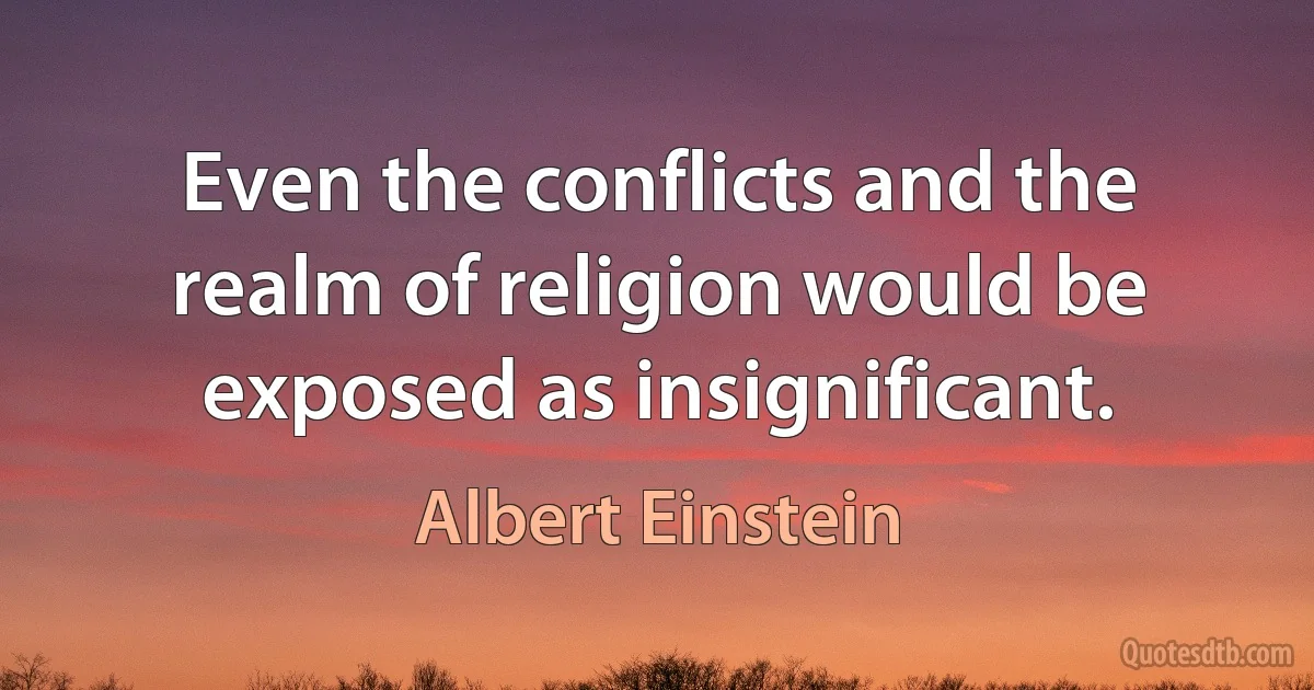 Even the conflicts and the realm of religion would be exposed as insignificant. (Albert Einstein)