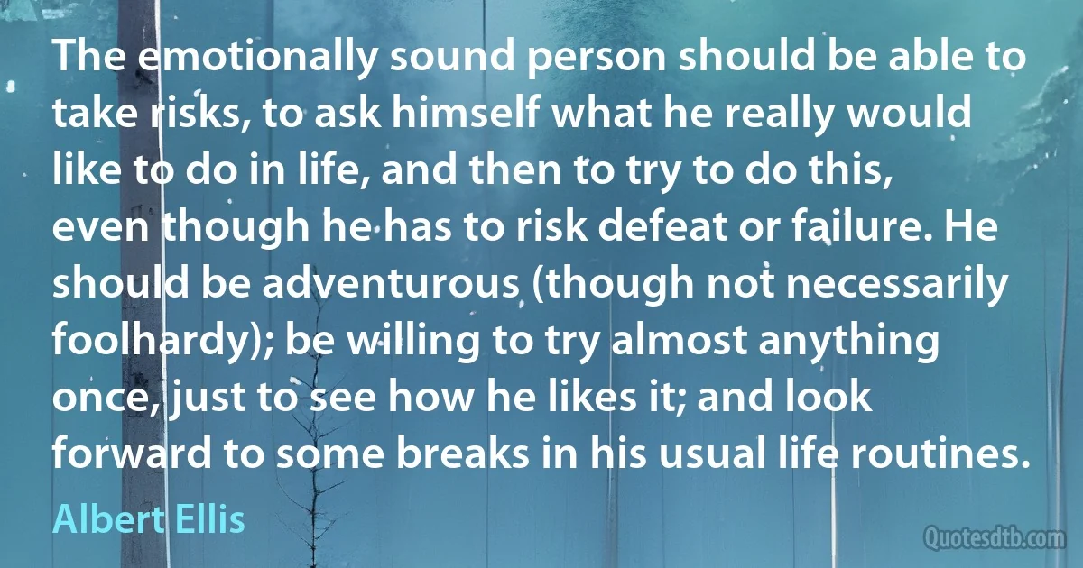 The emotionally sound person should be able to take risks, to ask himself what he really would like to do in life, and then to try to do this, even though he has to risk defeat or failure. He should be adventurous (though not necessarily foolhardy); be willing to try almost anything once, just to see how he likes it; and look forward to some breaks in his usual life routines. (Albert Ellis)