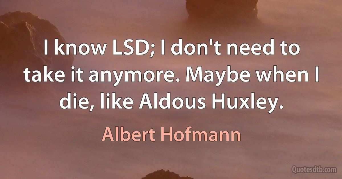 I know LSD; I don't need to take it anymore. Maybe when I die, like Aldous Huxley. (Albert Hofmann)