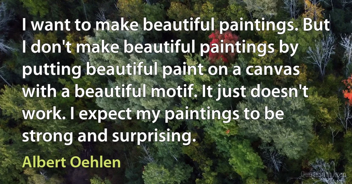 I want to make beautiful paintings. But I don't make beautiful paintings by putting beautiful paint on a canvas with a beautiful motif. It just doesn't work. I expect my paintings to be strong and surprising. (Albert Oehlen)