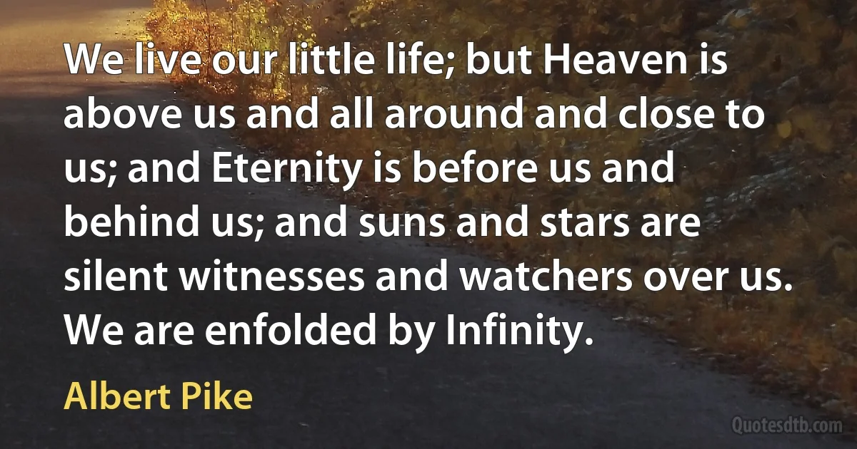 We live our little life; but Heaven is above us and all around and close to us; and Eternity is before us and behind us; and suns and stars are silent witnesses and watchers over us. We are enfolded by Infinity. (Albert Pike)