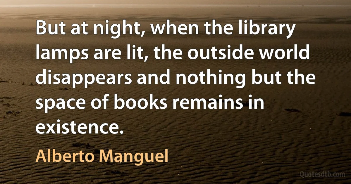 But at night, when the library lamps are lit, the outside world disappears and nothing but the space of books remains in existence. (Alberto Manguel)