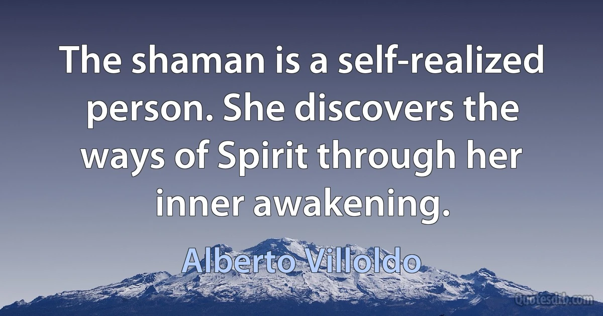 The shaman is a self-realized person. She discovers the ways of Spirit through her inner awakening. (Alberto Villoldo)