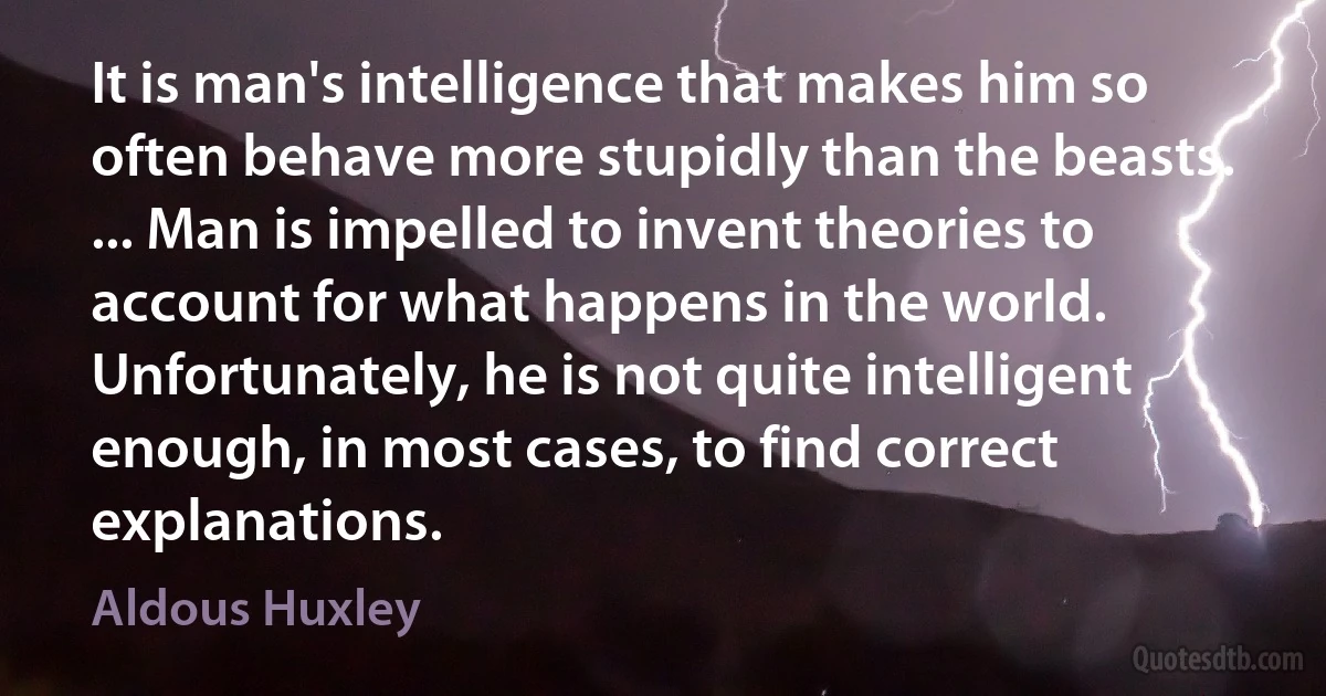 It is man's intelligence that makes him so often behave more stupidly than the beasts. ... Man is impelled to invent theories to account for what happens in the world. Unfortunately, he is not quite intelligent enough, in most cases, to find correct explanations. (Aldous Huxley)