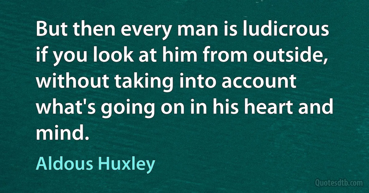 But then every man is ludicrous if you look at him from outside, without taking into account what's going on in his heart and mind. (Aldous Huxley)