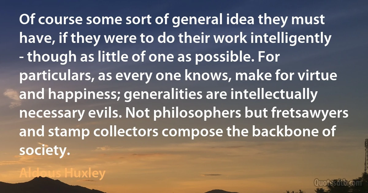 Of course some sort of general idea they must have, if they were to do their work intelligently - though as little of one as possible. For particulars, as every one knows, make for virtue and happiness; generalities are intellectually necessary evils. Not philosophers but fretsawyers and stamp collectors compose the backbone of society. (Aldous Huxley)