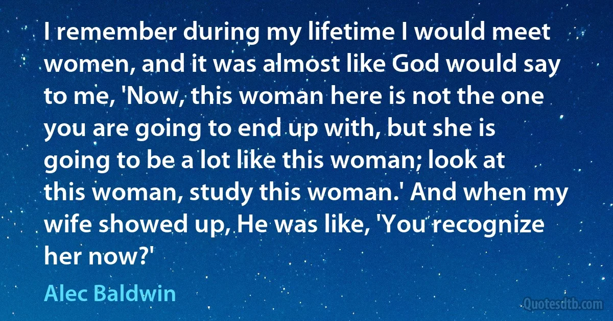 I remember during my lifetime I would meet women, and it was almost like God would say to me, 'Now, this woman here is not the one you are going to end up with, but she is going to be a lot like this woman; look at this woman, study this woman.' And when my wife showed up, He was like, 'You recognize her now?' (Alec Baldwin)