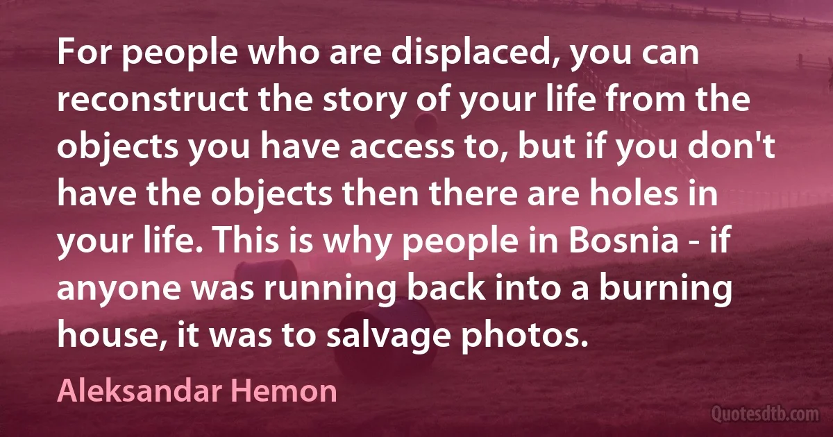 For people who are displaced, you can reconstruct the story of your life from the objects you have access to, but if you don't have the objects then there are holes in your life. This is why people in Bosnia - if anyone was running back into a burning house, it was to salvage photos. (Aleksandar Hemon)