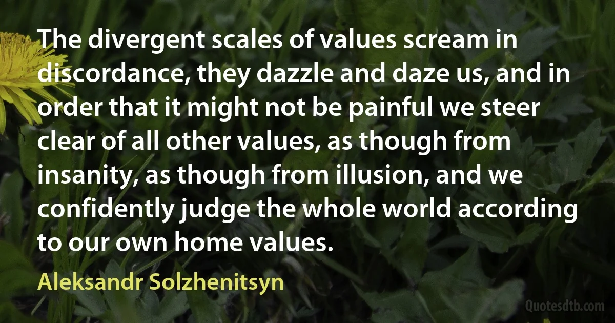 The divergent scales of values scream in discordance, they dazzle and daze us, and in order that it might not be painful we steer clear of all other values, as though from insanity, as though from illusion, and we confidently judge the whole world according to our own home values. (Aleksandr Solzhenitsyn)