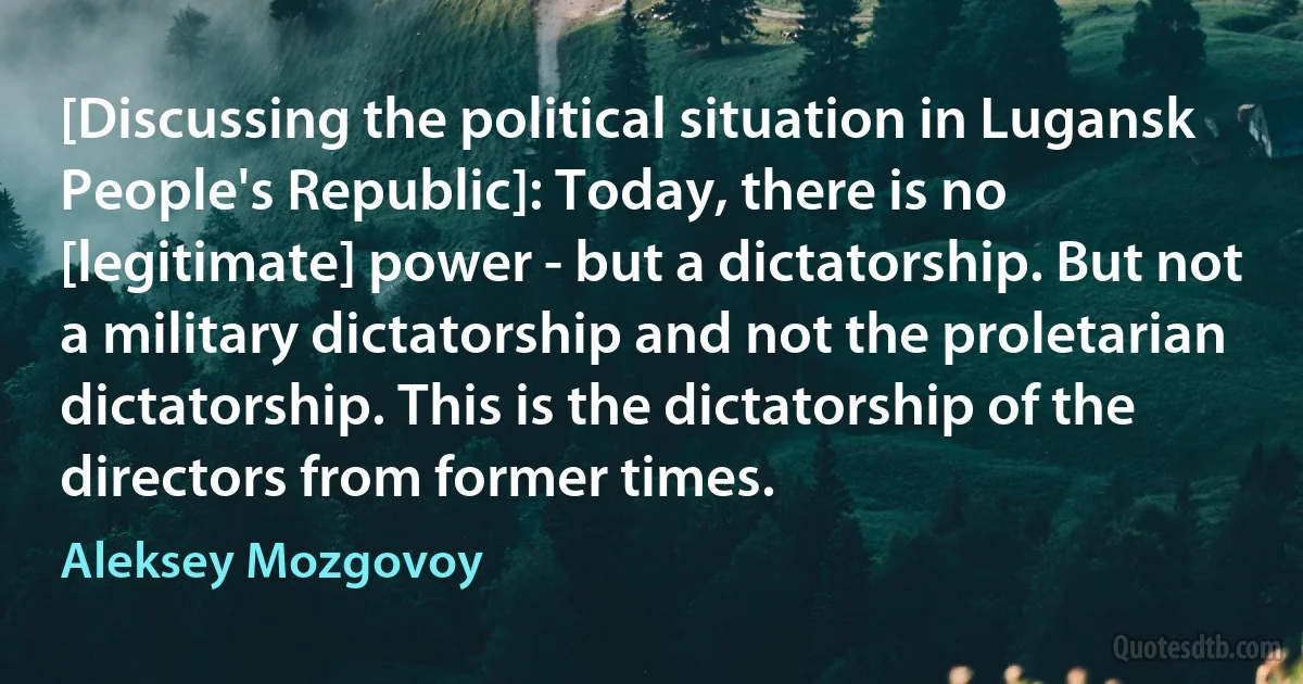 [Discussing the political situation in Lugansk People's Republic]: Today, there is no [legitimate] power - but a dictatorship. But not a military dictatorship and not the proletarian dictatorship. This is the dictatorship of the directors from former times. (Aleksey Mozgovoy)