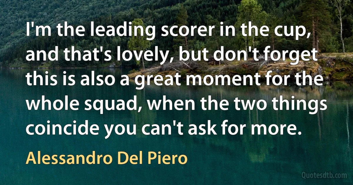 I'm the leading scorer in the cup, and that's lovely, but don't forget this is also a great moment for the whole squad, when the two things coincide you can't ask for more. (Alessandro Del Piero)