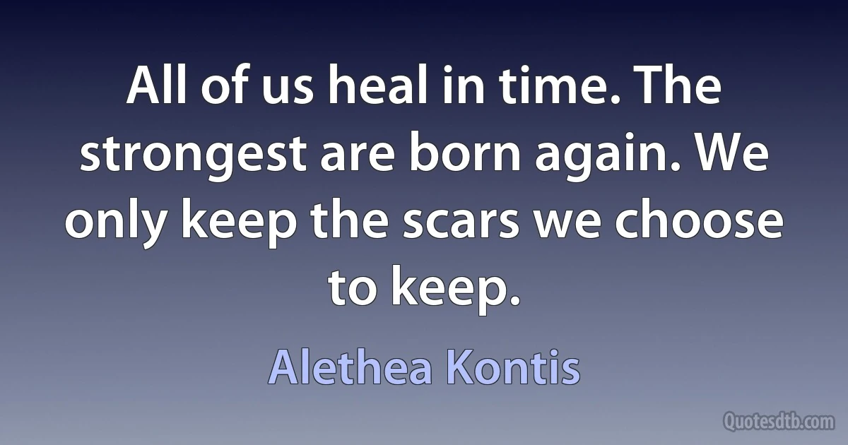 All of us heal in time. The strongest are born again. We only keep the scars we choose to keep. (Alethea Kontis)