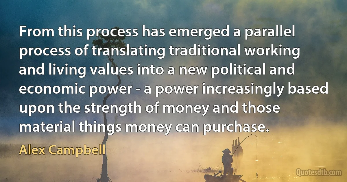 From this process has emerged a parallel process of translating traditional working and living values into a new political and economic power - a power increasingly based upon the strength of money and those material things money can purchase. (Alex Campbell)