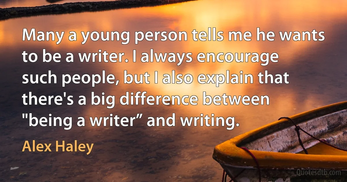 Many a young person tells me he wants to be a writer. I always encourage such people, but I also explain that there's a big difference between "being a writer” and writing. (Alex Haley)