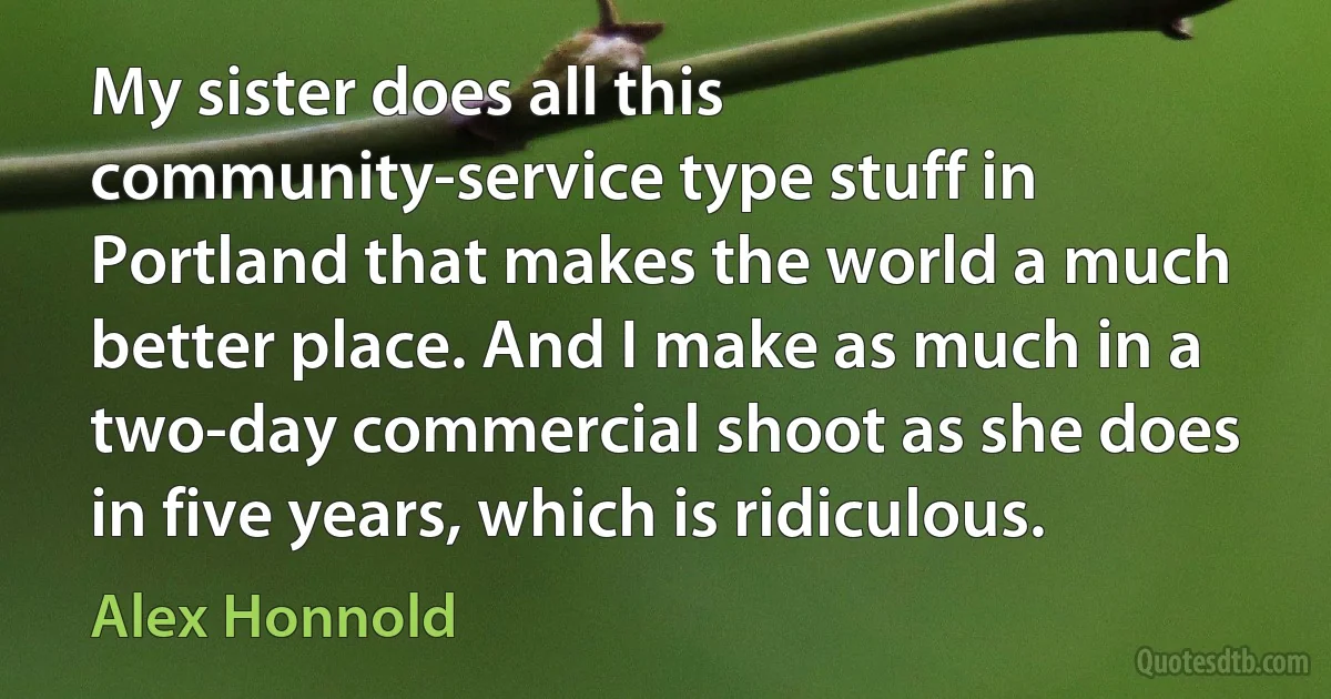 My sister does all this community-service type stuff in Portland that makes the world a much better place. And I make as much in a two-day commercial shoot as she does in five years, which is ridiculous. (Alex Honnold)