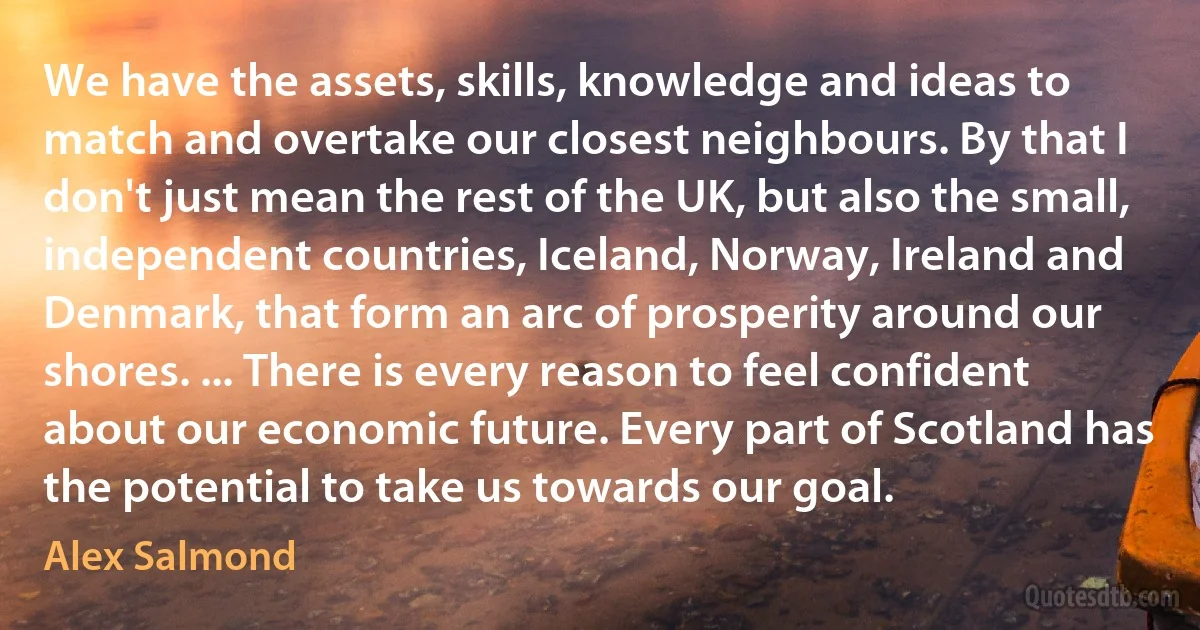 We have the assets, skills, knowledge and ideas to match and overtake our closest neighbours. By that I don't just mean the rest of the UK, but also the small, independent countries, Iceland, Norway, Ireland and Denmark, that form an arc of prosperity around our shores. ... There is every reason to feel confident about our economic future. Every part of Scotland has the potential to take us towards our goal. (Alex Salmond)