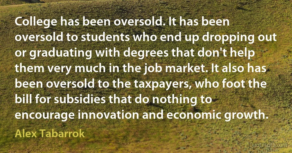 College has been oversold. It has been oversold to students who end up dropping out or graduating with degrees that don't help them very much in the job market. It also has been oversold to the taxpayers, who foot the bill for subsidies that do nothing to encourage innovation and economic growth. (Alex Tabarrok)