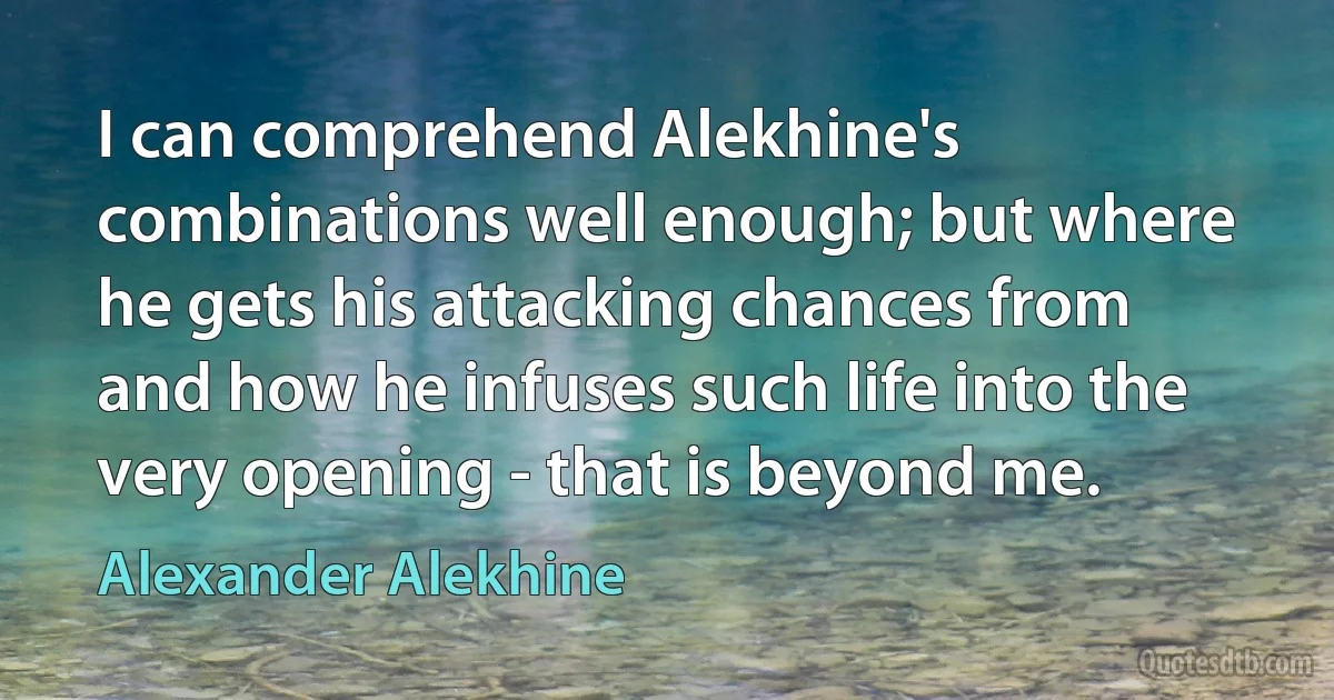 I can comprehend Alekhine's combinations well enough; but where he gets his attacking chances from and how he infuses such life into the very opening - that is beyond me. (Alexander Alekhine)