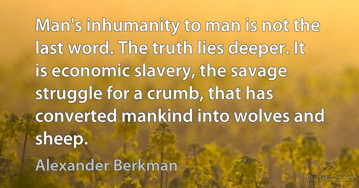 Man's inhumanity to man is not the last word. The truth lies deeper. It is economic slavery, the savage struggle for a crumb, that has converted mankind into wolves and sheep. (Alexander Berkman)