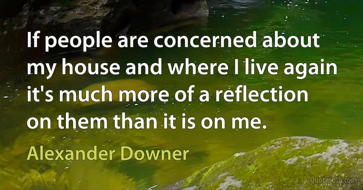 If people are concerned about my house and where I live again it's much more of a reflection on them than it is on me. (Alexander Downer)