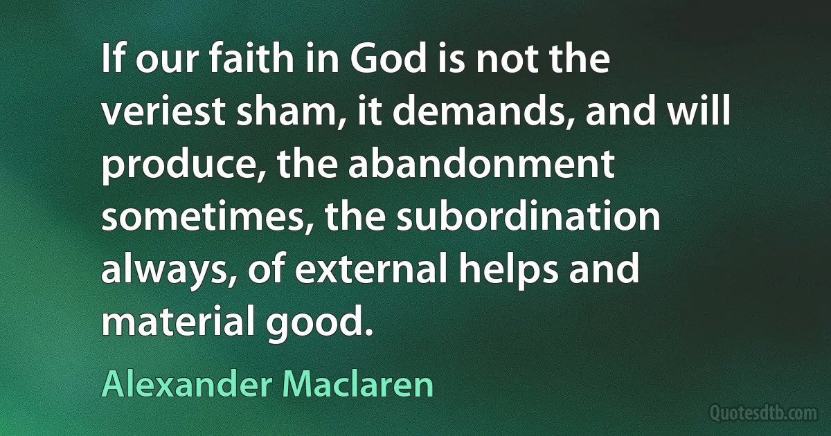 If our faith in God is not the veriest sham, it demands, and will produce, the abandonment sometimes, the subordination always, of external helps and material good. (Alexander Maclaren)