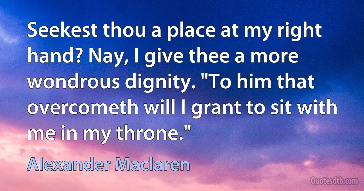 Seekest thou a place at my right hand? Nay, I give thee a more wondrous dignity. "To him that overcometh will I grant to sit with me in my throne." (Alexander Maclaren)