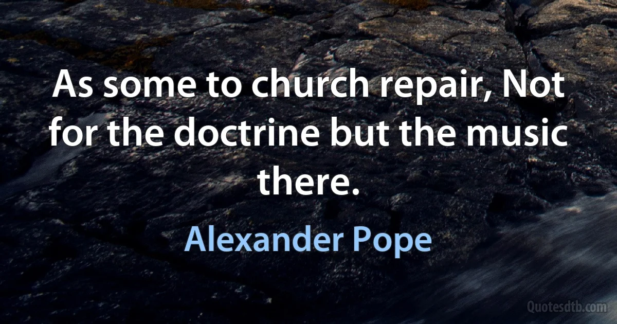 As some to church repair, Not for the doctrine but the music there. (Alexander Pope)