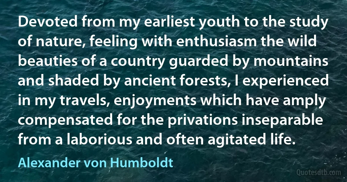 Devoted from my earliest youth to the study of nature, feeling with enthusiasm the wild beauties of a country guarded by mountains and shaded by ancient forests, I experienced in my travels, enjoyments which have amply compensated for the privations inseparable from a laborious and often agitated life. (Alexander von Humboldt)