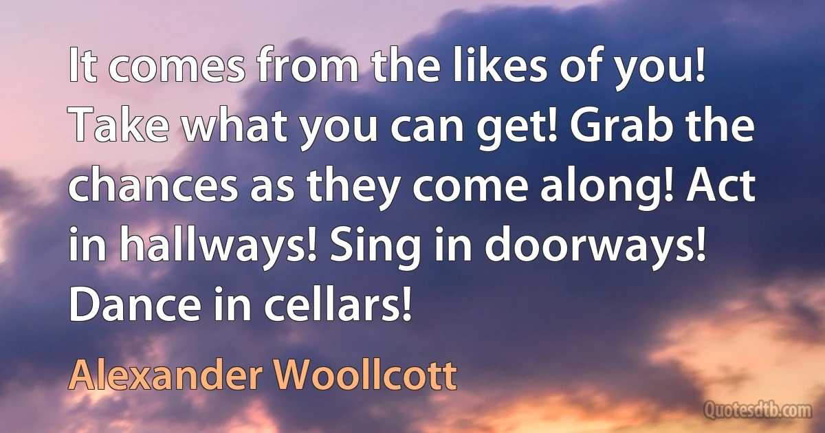 It comes from the likes of you! Take what you can get! Grab the chances as they come along! Act in hallways! Sing in doorways! Dance in cellars! (Alexander Woollcott)