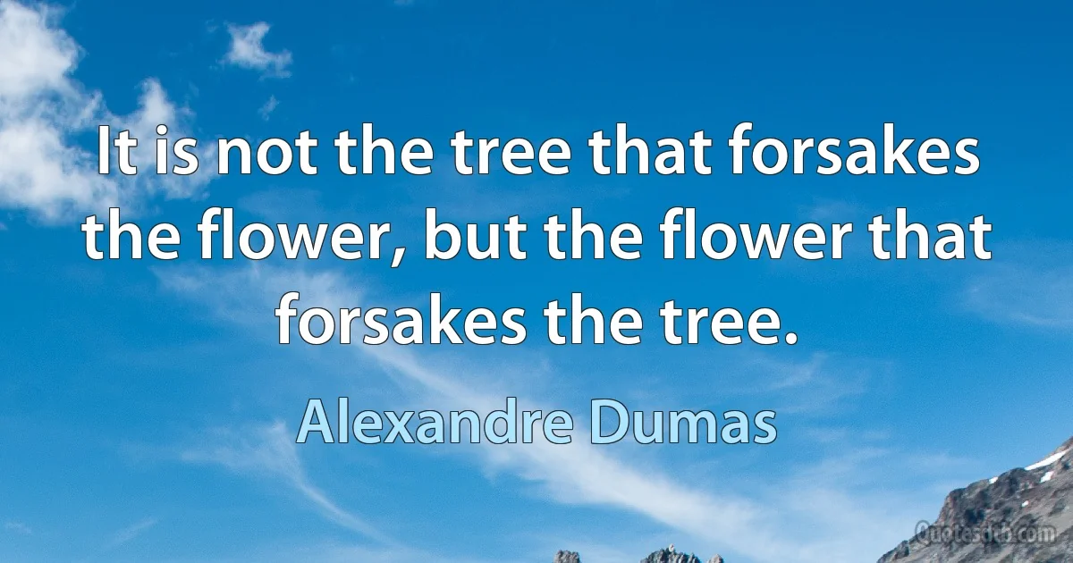 It is not the tree that forsakes the flower, but the flower that forsakes the tree. (Alexandre Dumas)