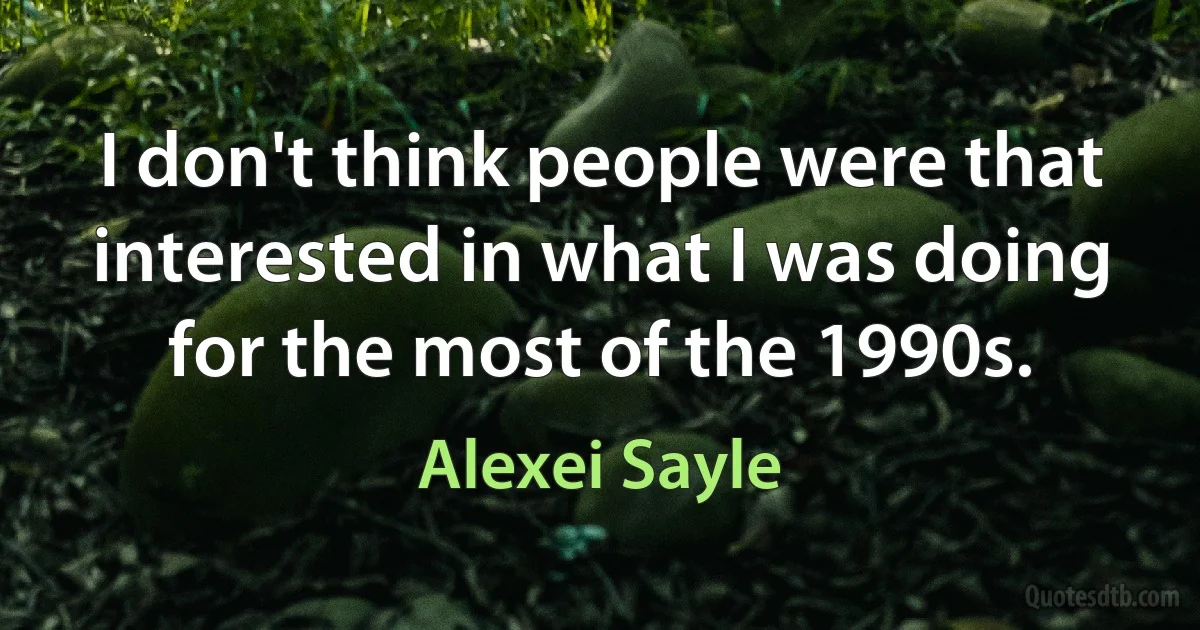 I don't think people were that interested in what I was doing for the most of the 1990s. (Alexei Sayle)