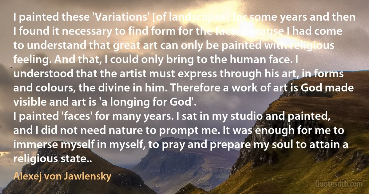 I painted these 'Variations' [of landscapes] for some years and then I found it necessary to find form for the face, because I had come to understand that great art can only be painted with religious feeling. And that, I could only bring to the human face. I understood that the artist must express through his art, in forms and colours, the divine in him. Therefore a work of art is God made visible and art is 'a longing for God'.
I painted 'faces' for many years. I sat in my studio and painted, and I did not need nature to prompt me. It was enough for me to immerse myself in myself, to pray and prepare my soul to attain a religious state.. (Alexej von Jawlensky)