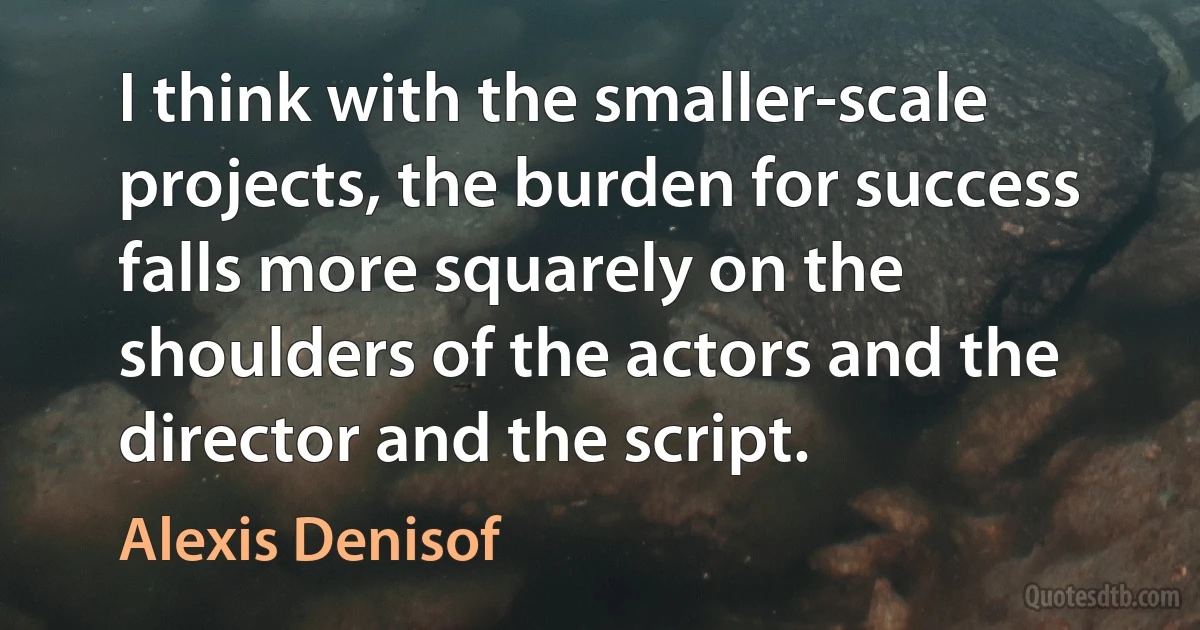 I think with the smaller-scale projects, the burden for success falls more squarely on the shoulders of the actors and the director and the script. (Alexis Denisof)