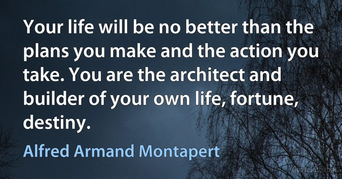 Your life will be no better than the plans you make and the action you take. You are the architect and builder of your own life, fortune, destiny. (Alfred Armand Montapert)