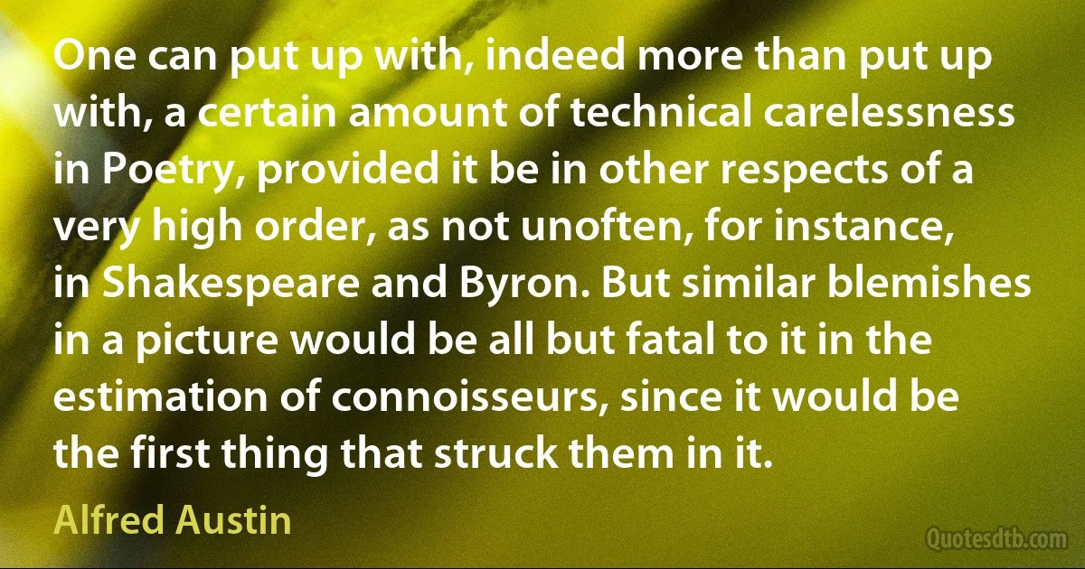 One can put up with, indeed more than put up with, a certain amount of technical carelessness in Poetry, provided it be in other respects of a very high order, as not unoften, for instance, in Shakespeare and Byron. But similar blemishes in a picture would be all but fatal to it in the estimation of connoisseurs, since it would be the first thing that struck them in it. (Alfred Austin)