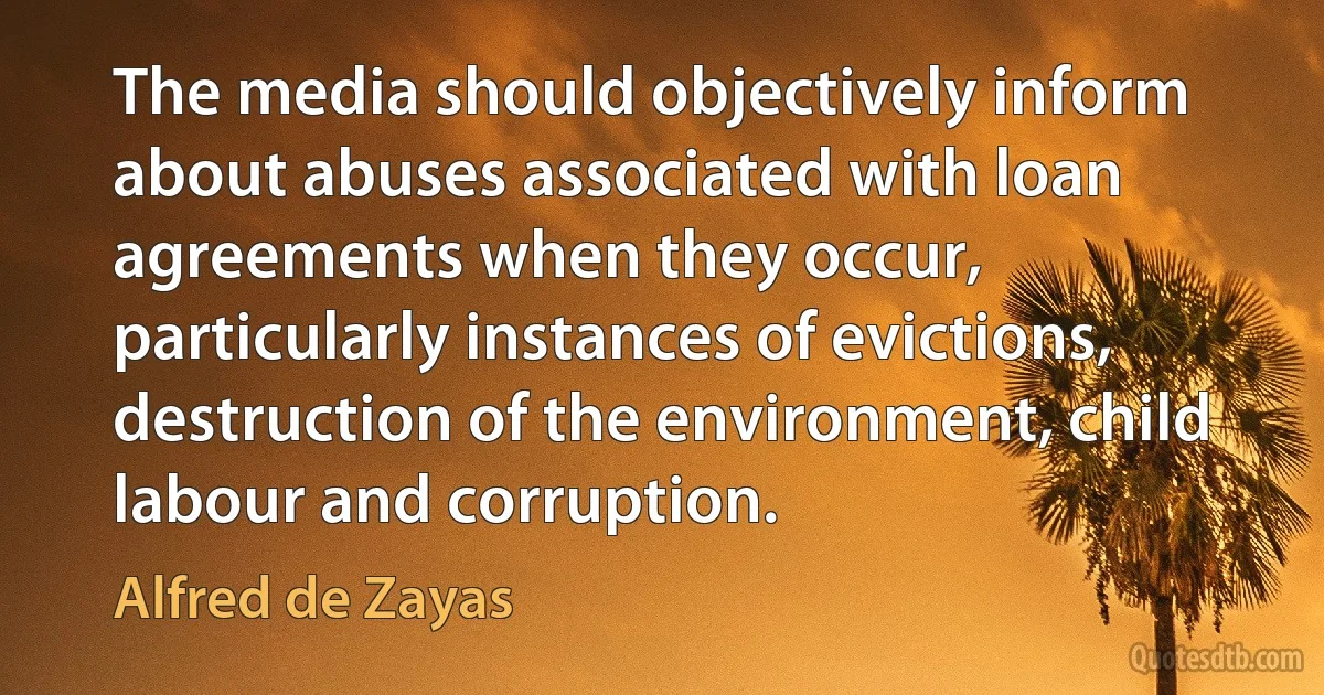 The media should objectively inform about abuses associated with loan agreements when they occur, particularly instances of evictions, destruction of the environment, child labour and corruption. (Alfred de Zayas)