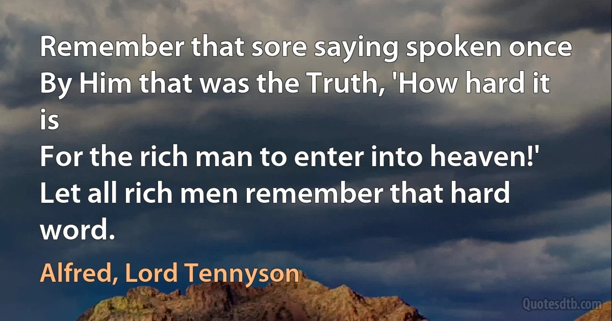 Remember that sore saying spoken once
By Him that was the Truth, 'How hard it is
For the rich man to enter into heaven!'
Let all rich men remember that hard word. (Alfred, Lord Tennyson)